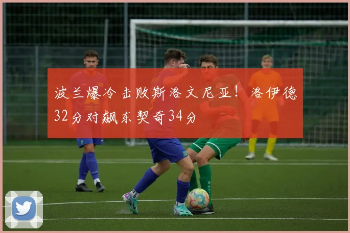 波兰爆冷击败斯洛文尼亚！洛伊德32分对飙东契奇34分