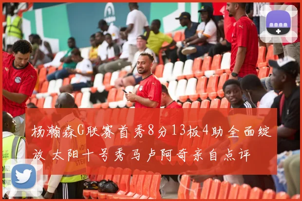 杨瀚森G联赛首秀8分13板4助全面绽放 太阳十号秀马卢阿奇亲自点评
